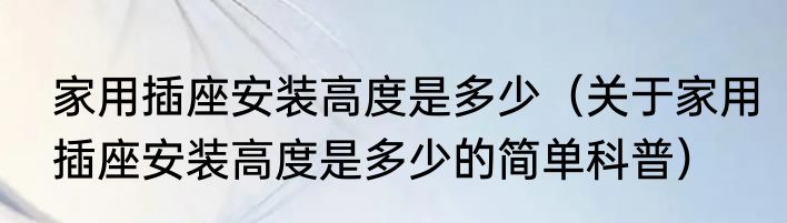 家用插座安装高度是多少（关于家用插座安装高度是多少的简单科普）