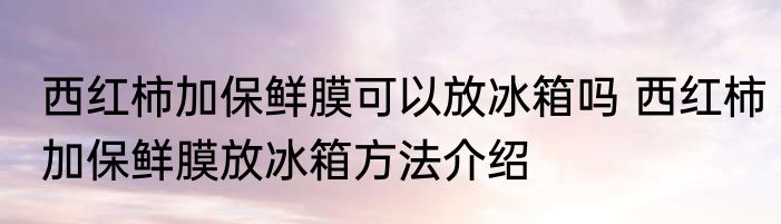 西红柿加保鲜膜可以放冰箱吗 西红柿加保鲜膜放冰箱方法介绍