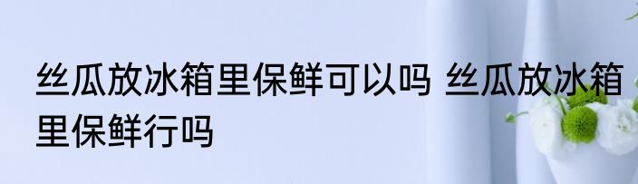 丝瓜放冰箱里保鲜可以吗 丝瓜放冰箱里保鲜行吗