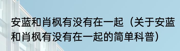 安蓝和肖枫有没有在一起（关于安蓝和肖枫有没有在一起的简单科普）