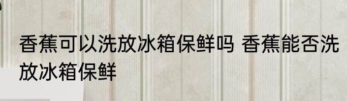 香蕉可以洗放冰箱保鲜吗 香蕉能否洗放冰箱保鲜