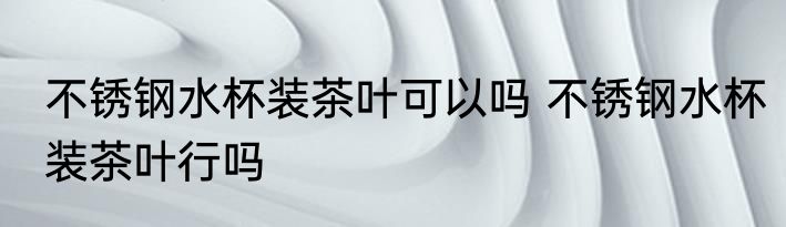 不锈钢水杯装茶叶可以吗 不锈钢水杯装茶叶行吗