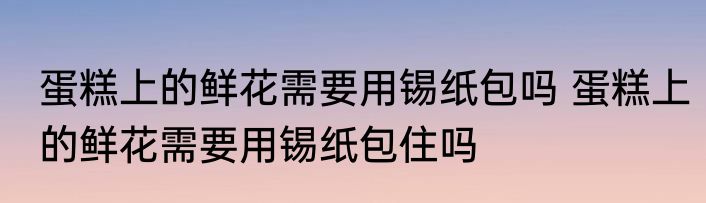 蛋糕上的鲜花需要用锡纸包吗 蛋糕上的鲜花需要用锡纸包住吗