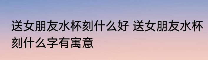 送女朋友水杯刻什么好 送女朋友水杯刻什么字有寓意
