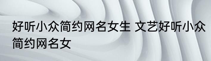 好听小众简约网名女生 文艺好听小众简约网名女