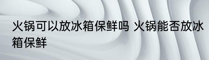 火锅可以放冰箱保鲜吗 火锅能否放冰箱保鲜
