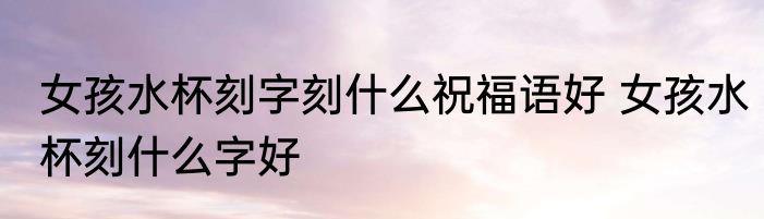 女孩水杯刻字刻什么祝福语好 女孩水杯刻什么字好