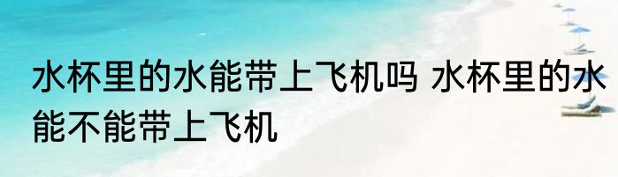 水杯里的水能带上飞机吗 水杯里的水能不能带上飞机