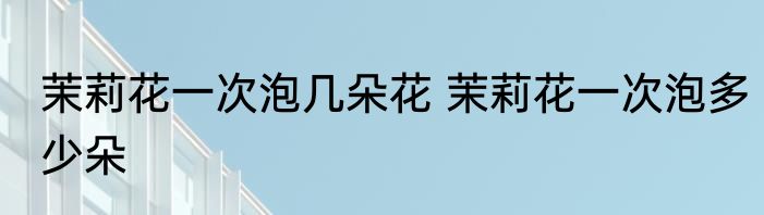 茉莉花一次泡几朵花 茉莉花一次泡多少朵