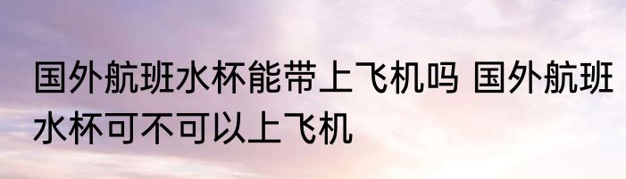 国外航班水杯能带上飞机吗 国外航班水杯可不可以上飞机