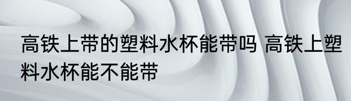高铁上带的塑料水杯能带吗 高铁上塑料水杯能不能带