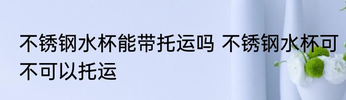 不锈钢水杯能带托运吗 不锈钢水杯可不可以托运