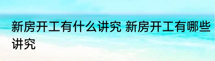 新房开工有什么讲究 新房开工有哪些讲究