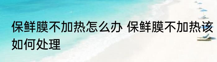 保鲜膜不加热怎么办 保鲜膜不加热该如何处理
