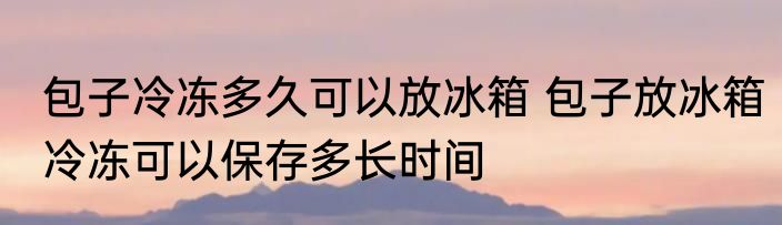 包子冷冻多久可以放冰箱 包子放冰箱冷冻可以保存多长时间
