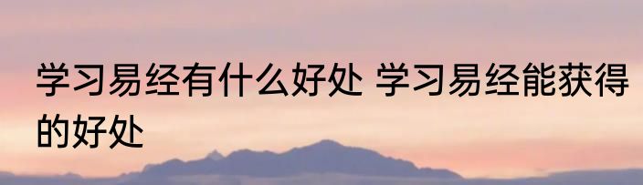 学习易经有什么好处 学习易经能获得的好处