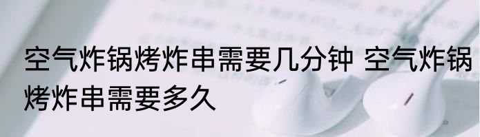 空气炸锅烤炸串需要几分钟 空气炸锅烤炸串需要多久