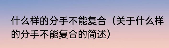 什么样的分手不能复合（关于什么样的分手不能复合的简述）
