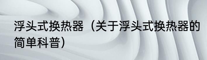 浮头式换热器（关于浮头式换热器的简单科普）
