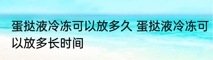 蛋挞液冷冻可以放多久 蛋挞液冷冻可以放多长时间