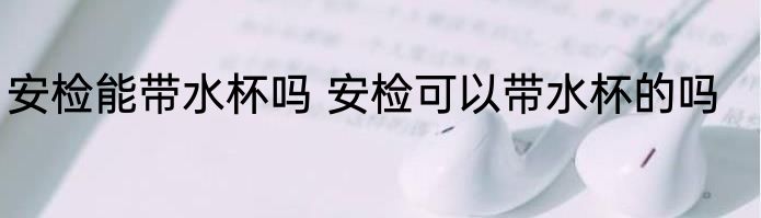 安检能带水杯吗 安检可以带水杯的吗
