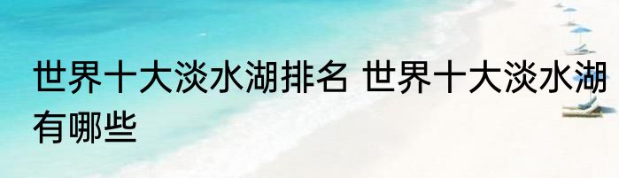 世界十大淡水湖排名 世界十大淡水湖有哪些