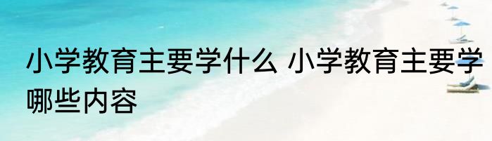 小学教育主要学什么 小学教育主要学哪些内容