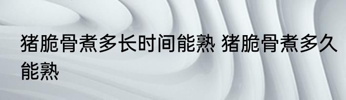 猪脆骨煮多长时间能熟 猪脆骨煮多久能熟