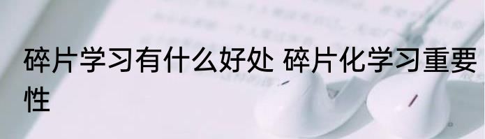碎片学习有什么好处 碎片化学习重要性