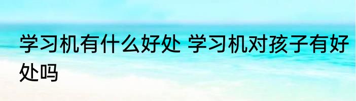 学习机有什么好处 学习机对孩子有好处吗
