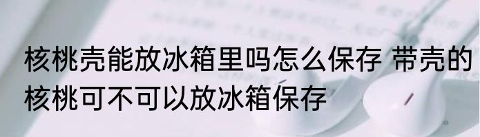 核桃壳能放冰箱里吗怎么保存 带壳的核桃可不可以放冰箱保存