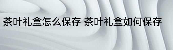 茶叶礼盒怎么保存 茶叶礼盒如何保存