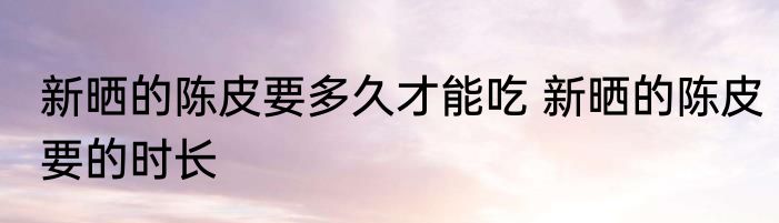 新晒的陈皮要多久才能吃 新晒的陈皮要的时长