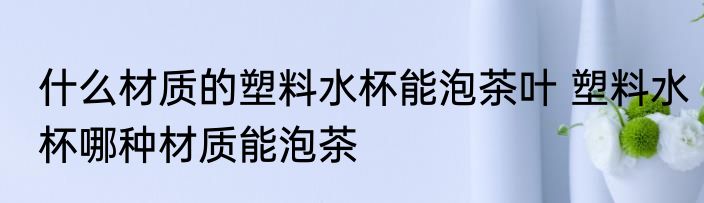 什么材质的塑料水杯能泡茶叶 塑料水杯哪种材质能泡茶