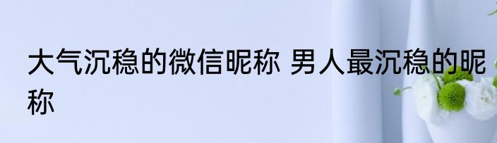 大气沉稳的微信昵称 男人最沉稳的昵称
