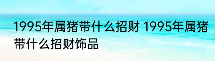 1995年属猪带什么招财 1995年属猪带什么招财饰品
