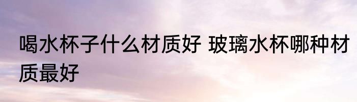 喝水杯子什么材质好 玻璃水杯哪种材质最好