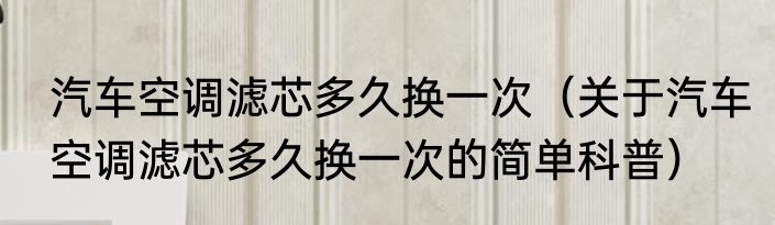 汽车空调滤芯多久换一次（关于汽车空调滤芯多久换一次的简单科普）