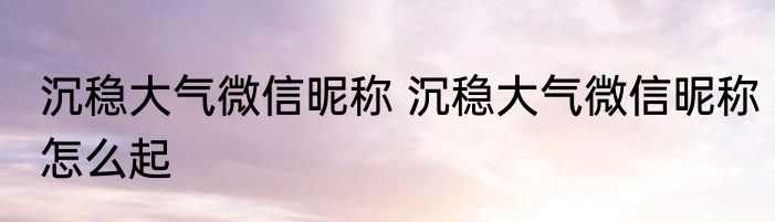 沉稳大气微信昵称 沉稳大气微信昵称怎么起