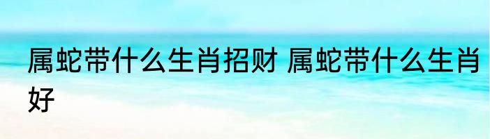 属蛇带什么生肖招财 属蛇带什么生肖好