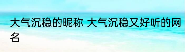 大气沉稳的昵称 大气沉稳又好听的网名