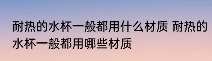 耐热的水杯一般都用什么材质 耐热的水杯一般都用哪些材质
