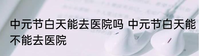 中元节白天能去医院吗 中元节白天能不能去医院