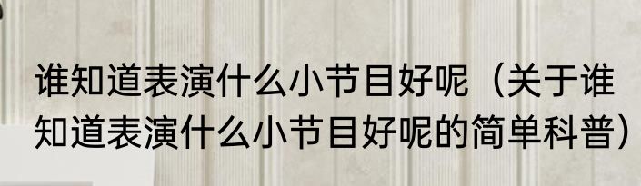 谁知道表演什么小节目好呢（关于谁知道表演什么小节目好呢的简单科普）