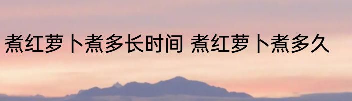 煮红萝卜煮多长时间 煮红萝卜煮多久