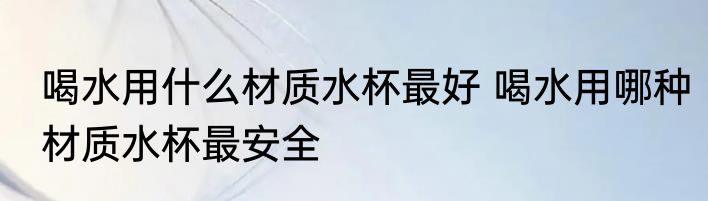 喝水用什么材质水杯最好 喝水用哪种材质水杯最安全