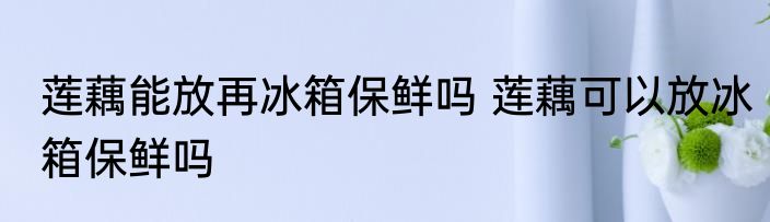莲藕能放再冰箱保鲜吗 莲藕可以放冰箱保鲜吗