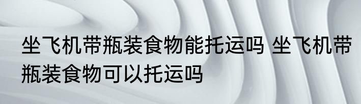 坐飞机带瓶装食物能托运吗 坐飞机带瓶装食物可以托运吗
