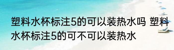 塑料水杯标注5的可以装热水吗 塑料水杯标注5的可不可以装热水