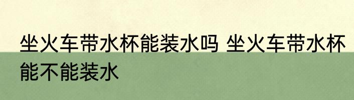坐火车带水杯能装水吗 坐火车带水杯能不能装水